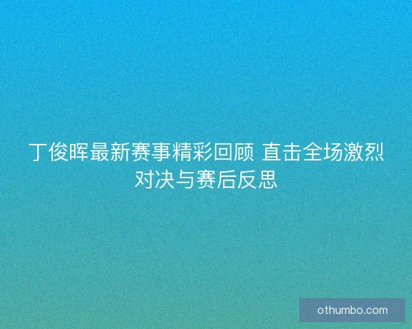 丁俊晖最新赛事精彩回顾 直击全场激烈对决与赛后反思