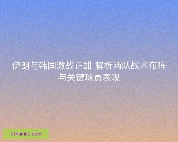 伊朗与韩国激战正酣 解析两队战术布阵与关键球员表现