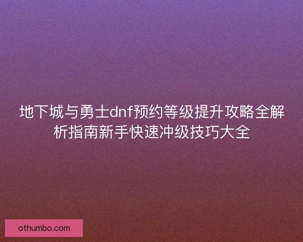 地下城与勇士dnf预约等级提升攻略全解析指南新手快速冲级技巧大全