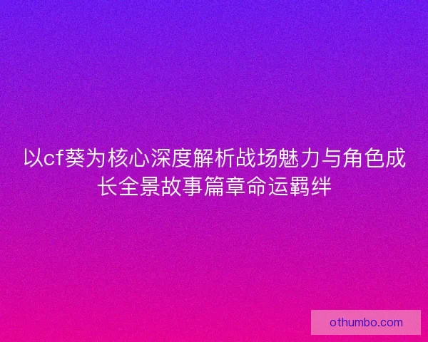 以cf葵为核心深度解析战场魅力与角色成长全景故事篇章命运羁绊