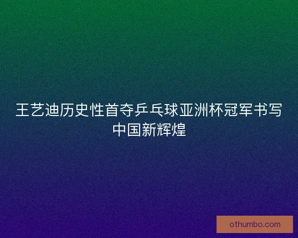 王艺迪历史性首夺乒乓球亚洲杯冠军书写中国新辉煌