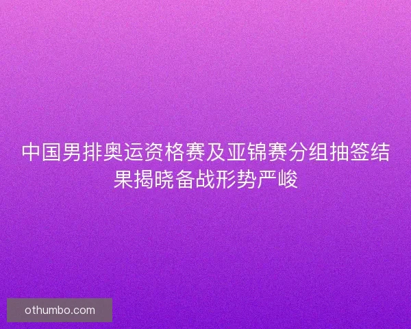 中国男排奥运资格赛及亚锦赛分组抽签结果揭晓备战形势严峻