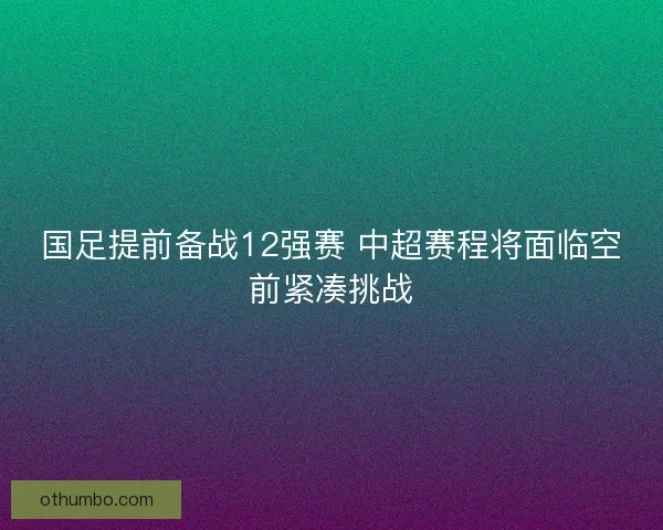 国足提前备战12强赛 中超赛程将面临空前紧凑挑战